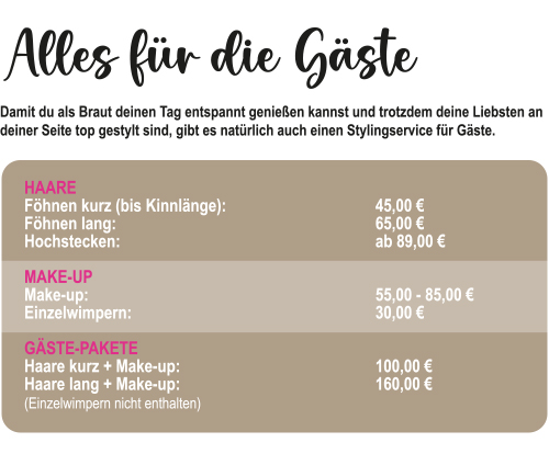 Preisübersicht für den Styling-Service für Gäste. HAAR-Preise: Föhnen kurz (bis Kinnlänge) 45,00 €, Föhnen lang 65,00 €, Hochstecken ab 89,00 €. MAKE-UP-Preise: Make-up 55,00 - 85,00 €, Einzelwimpern 30,00 €. GÄSTE-PAKETE: Haare kurz + Make-up 100,00 €, Haare lang + Make-up 160,00 € (Einzelwimpern nicht enthalten).